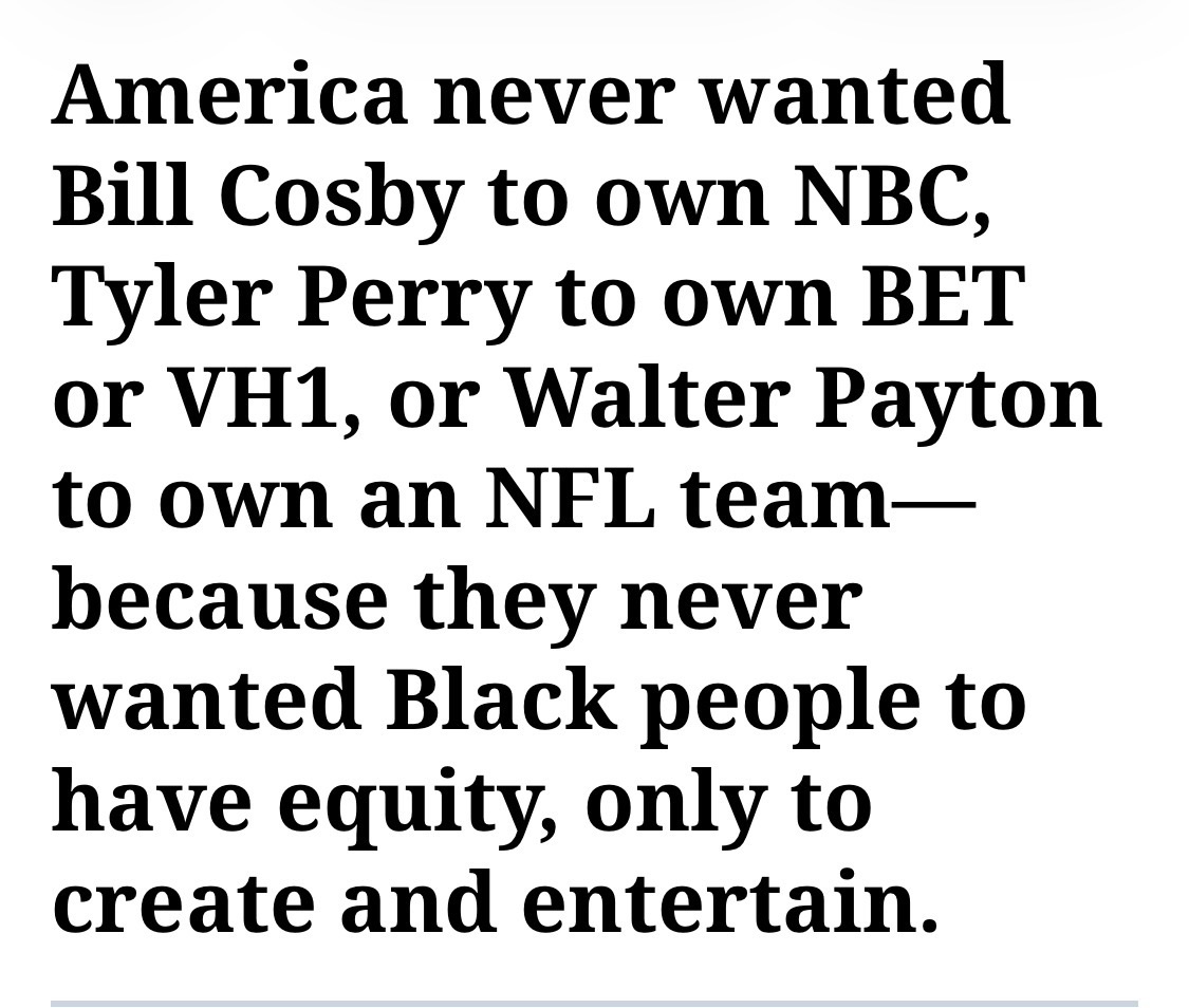 America never wanted Bill Cosby to own NBC, Tyler Perry to own BET or VH1, or Walter Payton to own an NFL team—because they never wanted Black people to have equity, only to create and entertain.